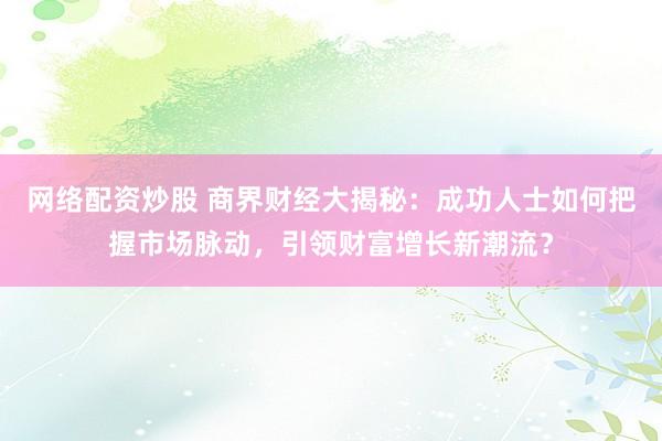 网络配资炒股 商界财经大揭秘：成功人士如何把握市场脉动，引领财富增长新潮流？