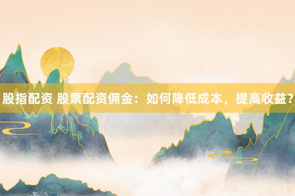 股指配资 股票配资佣金：如何降低成本，提高收益？