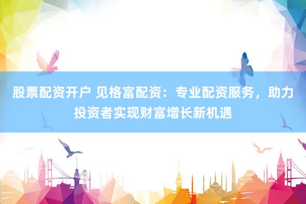 股票配资开户 见格富配资：专业配资服务，助力投资者实现财富增长新机遇