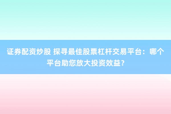 证券配资炒股 探寻最佳股票杠杆交易平台：哪个平台助您放大投资效益？