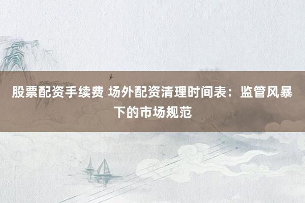 股票配资手续费 场外配资清理时间表：监管风暴下的市场规范