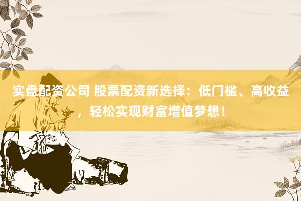 实盘配资公司 股票配资新选择：低门槛、高收益，轻松实现财富增值梦想！