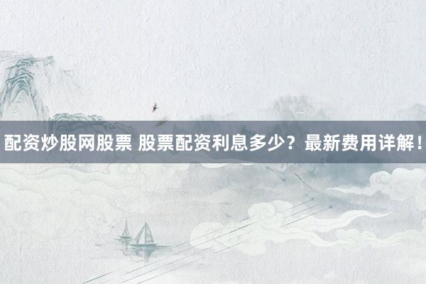 配资炒股网股票 股票配资利息多少？最新费用详解！