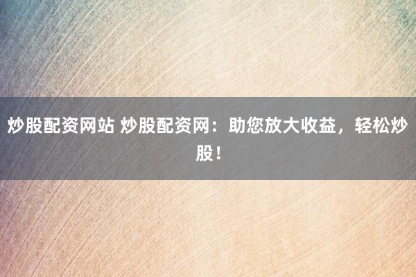 炒股配资网站 炒股配资网：助您放大收益，轻松炒股！