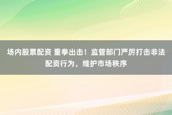场内股票配资 重拳出击！监管部门严厉打击非法配资行为，维护市场秩序