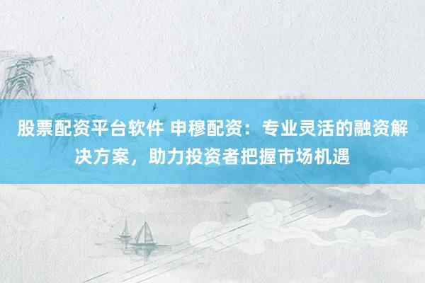 股票配资平台软件 申穆配资：专业灵活的融资解决方案，助力投资者把握市场机遇