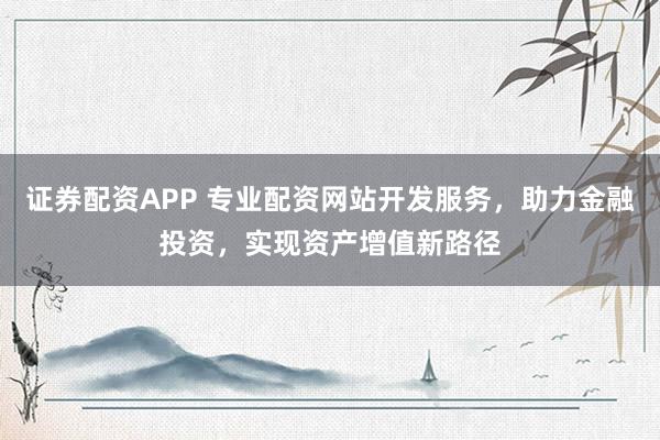 证券配资APP 专业配资网站开发服务，助力金融投资，实现资产增值新路径