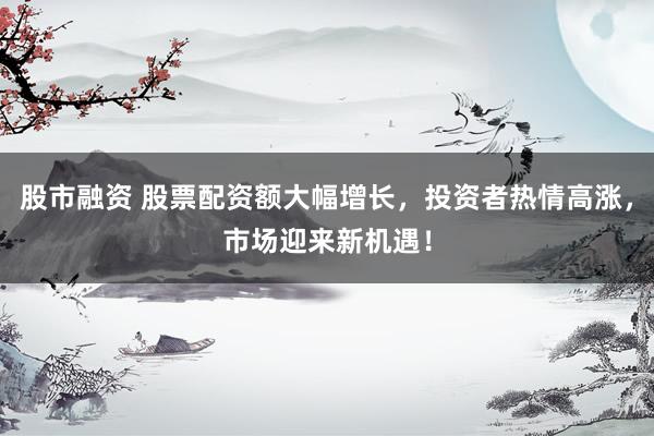 股市融资 股票配资额大幅增长，投资者热情高涨，市场迎来新机遇！