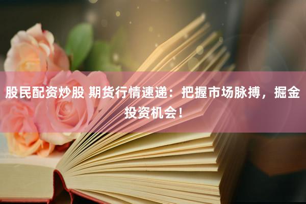 股民配资炒股 期货行情速递：把握市场脉搏，掘金投资机会！