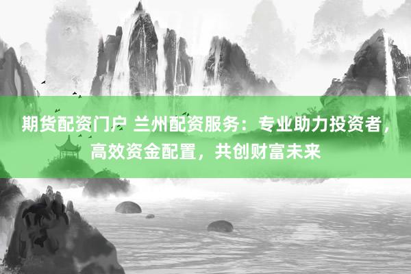 期货配资门户 兰州配资服务：专业助力投资者，高效资金配置，共创财富未来
