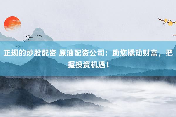 正规的炒股配资 原油配资公司：助您撬动财富，把握投资机遇！