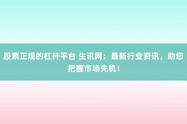股票正规的杠杆平台 生讯网：最新行业资讯，助您把握市场先机！