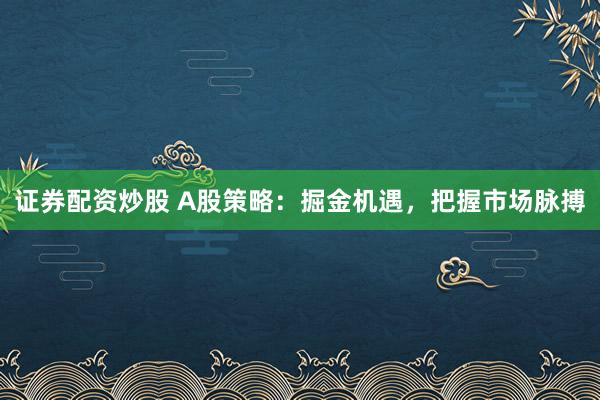 证券配资炒股 A股策略：掘金机遇，把握市场脉搏
