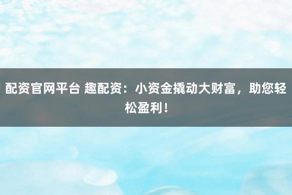 配资官网平台 趣配资：小资金撬动大财富，助您轻松盈利！