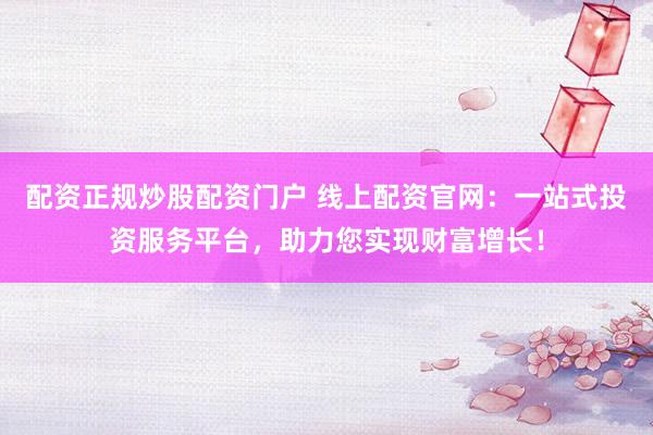 配资正规炒股配资门户 线上配资官网：一站式投资服务平台，助力您实现财富增长！