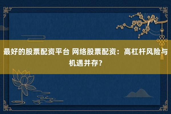 最好的股票配资平台 网络股票配资：高杠杆风险与机遇并存？