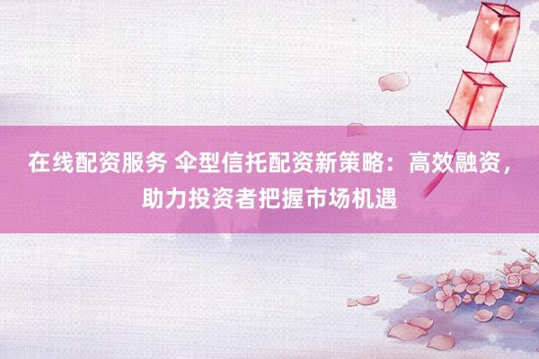 在线配资服务 伞型信托配资新策略：高效融资，助力投资者把握市场机遇