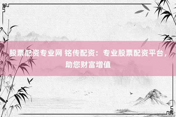 股票配资专业网 铭传配资：专业股票配资平台，助您财富增值