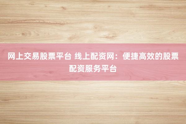 网上交易股票平台 线上配资网：便捷高效的股票配资服务平台