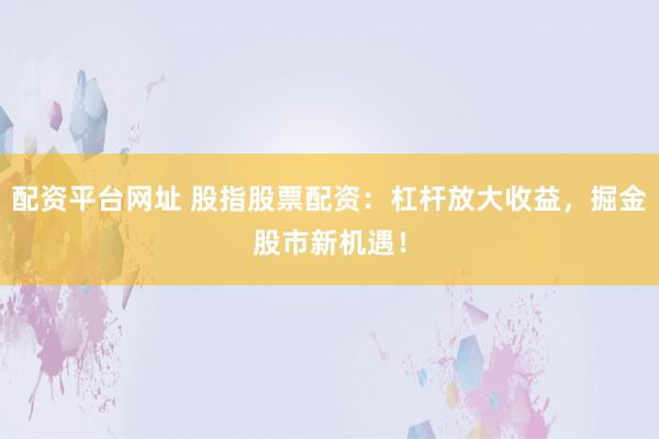配资平台网址 股指股票配资：杠杆放大收益，掘金股市新机遇！