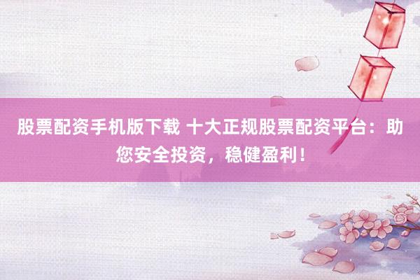 股票配资手机版下载 十大正规股票配资平台：助您安全投资，稳健盈利！