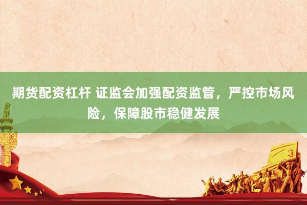期货配资杠杆 证监会加强配资监管，严控市场风险，保障股市稳健发展