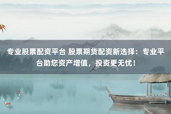 专业股票配资平台 股票期货配资新选择：专业平台助您资产增值，投资更无忧！