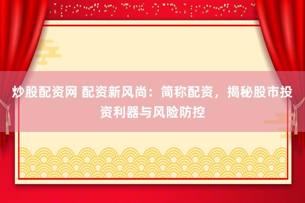 炒股配资网 配资新风尚：简称配资，揭秘股市投资利器与风险防控