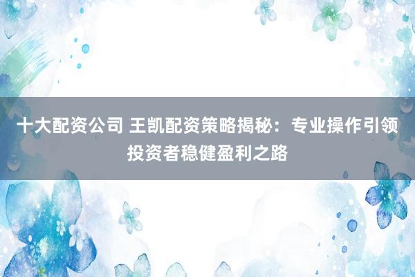 十大配资公司 王凯配资策略揭秘：专业操作引领投资者稳健盈利之路