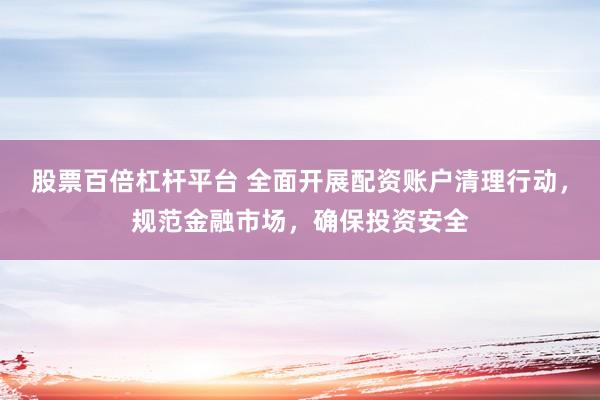 股票百倍杠杆平台 全面开展配资账户清理行动，规范金融市场，确保投资安全