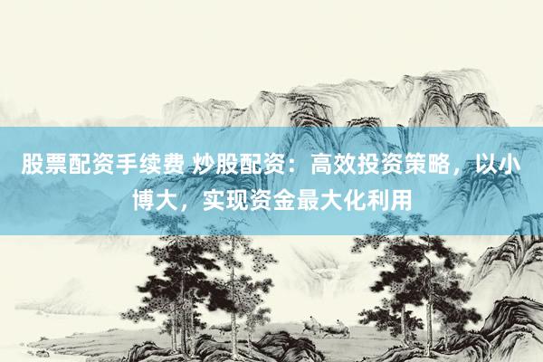 股票配资手续费 炒股配资：高效投资策略，以小博大，实现资金最大化利用