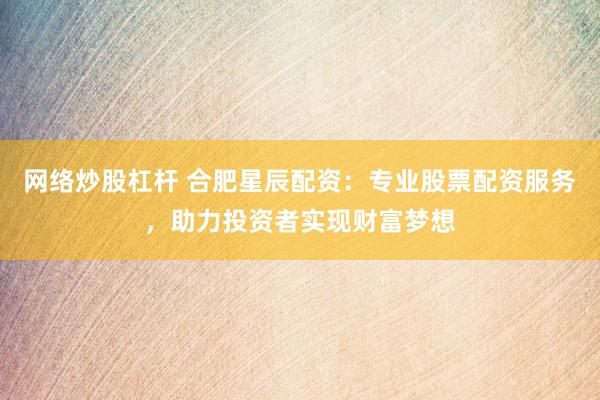 网络炒股杠杆 合肥星辰配资：专业股票配资服务，助力投资者实现财富梦想