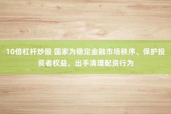 10倍杠杆炒股 国家为稳定金融市场秩序、保护投资者权益，出手清理配资行为