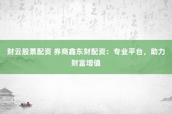 财云股票配资 券商鑫东财配资：专业平台，助力财富增值