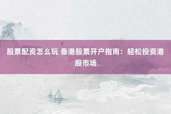 股票配资怎么玩 香港股票开户指南：轻松投资港股市场