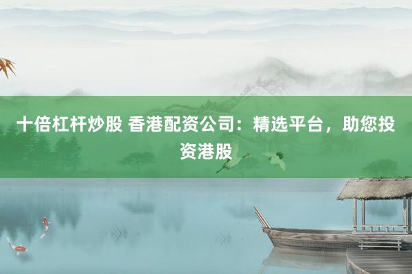 十倍杠杆炒股 香港配资公司：精选平台，助您投资港股
