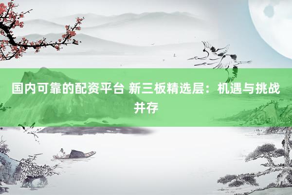 国内可靠的配资平台 新三板精选层：机遇与挑战并存