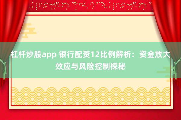 杠杆炒股app 银行配资12比例解析：资金放大效应与风险控制探秘