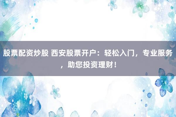 股票配资炒股 西安股票开户：轻松入门，专业服务，助您投资理财！