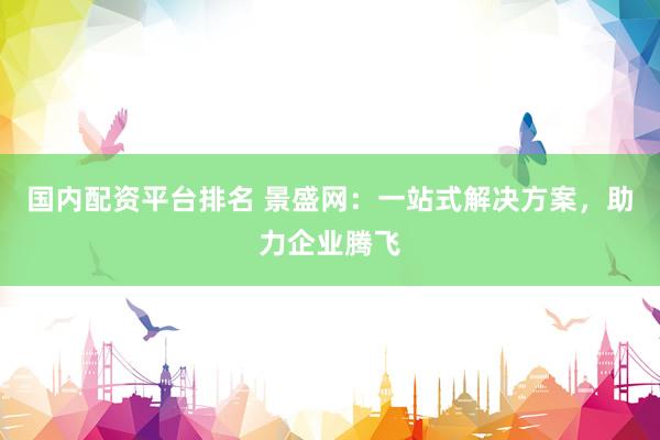 国内配资平台排名 景盛网：一站式解决方案，助力企业腾飞