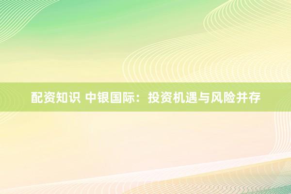 配资知识 中银国际：投资机遇与风险并存
