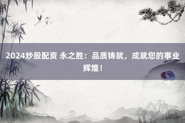2024炒股配资 永之胜：品质铸就，成就您的事业辉煌！