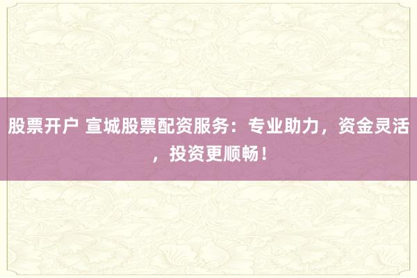 股票开户 宣城股票配资服务：专业助力，资金灵活，投资更顺畅！