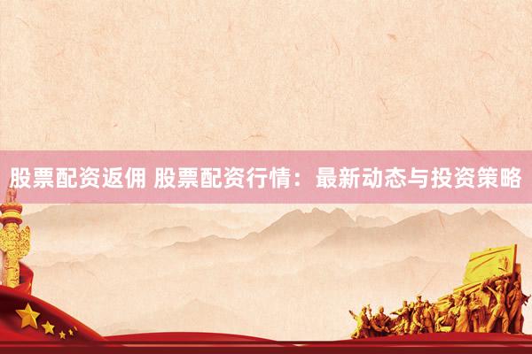 股票配资返佣 股票配资行情：最新动态与投资策略