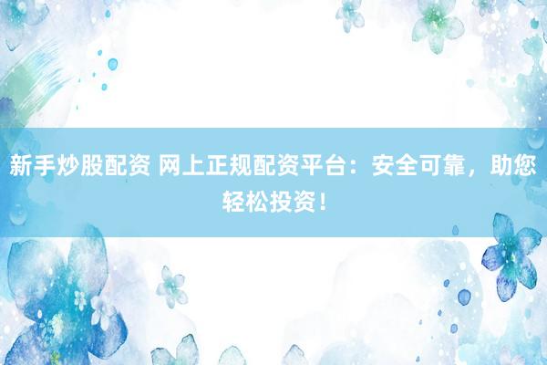 新手炒股配资 网上正规配资平台：安全可靠，助您轻松投资！