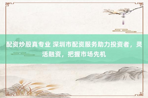 配资炒股真专业 深圳市配资服务助力投资者，灵活融资，把握市场先机