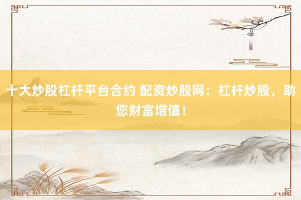 十大炒股杠杆平台合约 配资炒股网：杠杆炒股，助您财富增值！