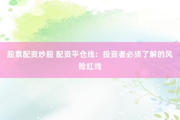 股票配资炒股 配资平仓线：投资者必须了解的风险红线