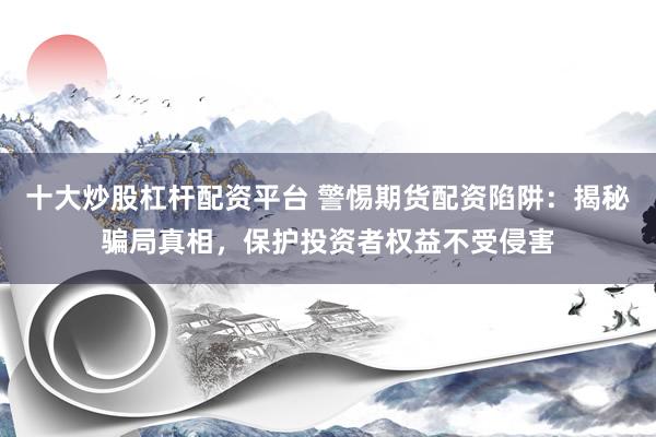 十大炒股杠杆配资平台 警惕期货配资陷阱：揭秘骗局真相，保护投资者权益不受侵害