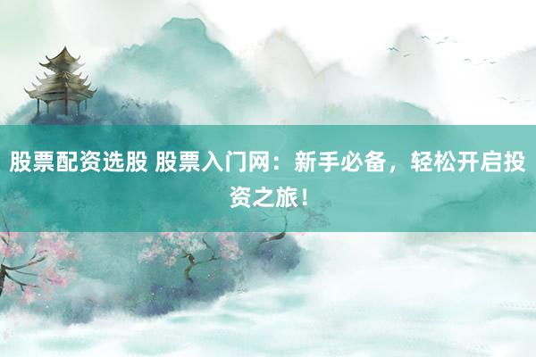 股票配资选股 股票入门网：新手必备，轻松开启投资之旅！